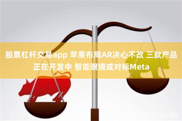 股票杠杆交易app 苹果布局AR决心不改 三款产品正在开发中 智能眼镜或对标Meta