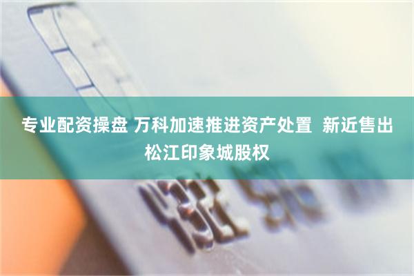 专业配资操盘 万科加速推进资产处置  新近售出松江印象城股权