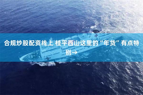 合规炒股配资线上 桂平西山这里的“年货”有点特别→