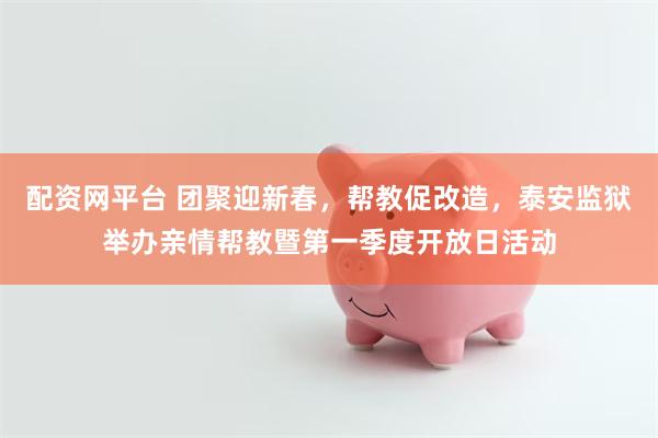 配资网平台 团聚迎新春，帮教促改造，泰安监狱举办亲情帮教暨第一季度开放日活动