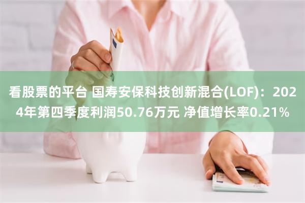 看股票的平台 国寿安保科技创新混合(LOF)：2024年第四季度利润50.76万元 净值增长率0.21%