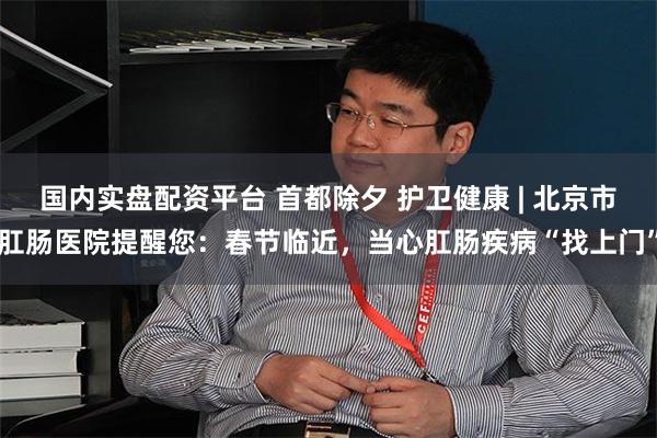 国内实盘配资平台 首都除夕 护卫健康 | 北京市肛肠医院提醒您：春节临近，当心肛肠疾病“找上门”