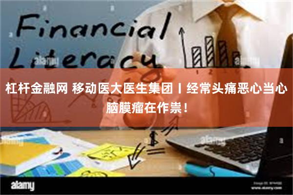 杠杆金融网 移动医大医生集团〡经常头痛恶心当心脑膜瘤在作祟！