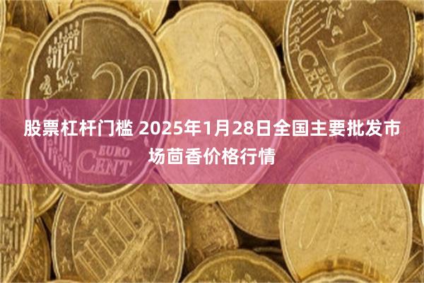 股票杠杆门槛 2025年1月28日全国主要批发市场茴香价格行情