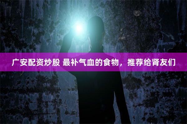 广安配资炒股 最补气血的食物，推荐给肾友们