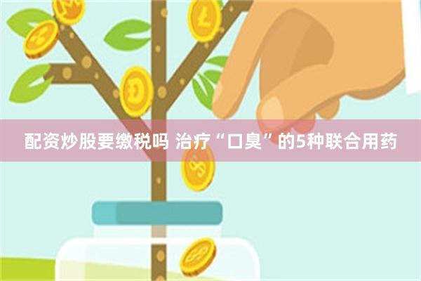 配资炒股要缴税吗 治疗“口臭”的5种联合用药
