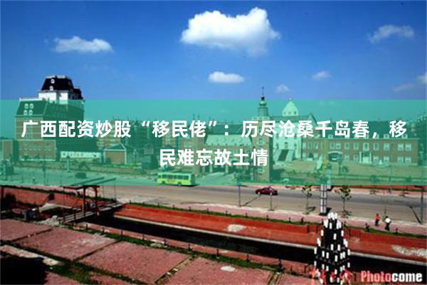 广西配资炒股 “移民佬”：历尽沧桑千岛春，移民难忘故土情