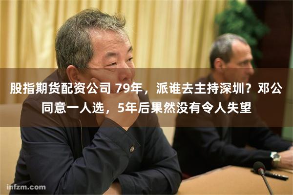 股指期货配资公司 79年，派谁去主持深圳？邓公同意一人选，5年后果然没有令人失望