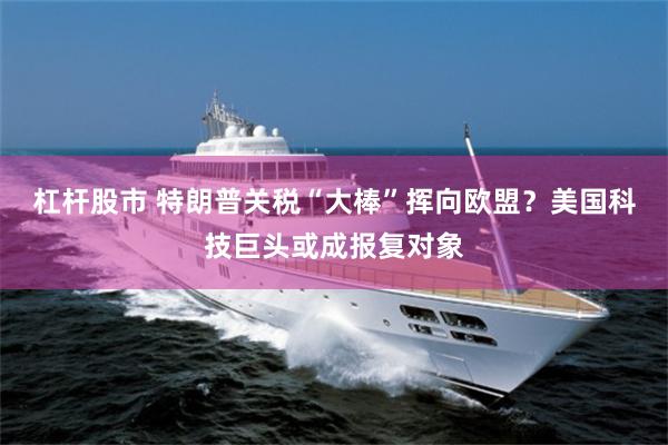 杠杆股市 特朗普关税“大棒”挥向欧盟？美国科技巨头或成报复对象