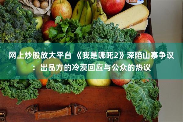 网上炒股放大平台 《我是哪吒2》深陷山寨争议：出品方的冷漠回应与公众的热议