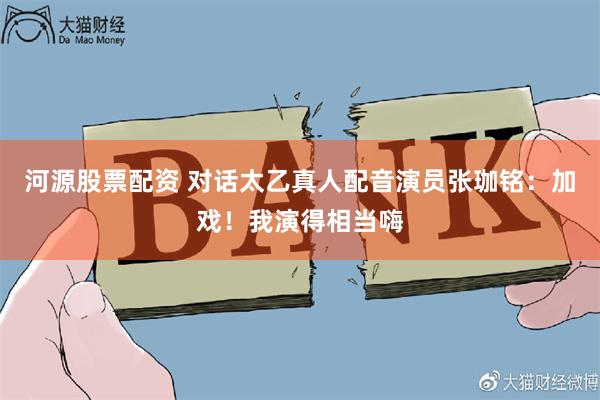 河源股票配资 对话太乙真人配音演员张珈铭：加戏！我演得相当嗨