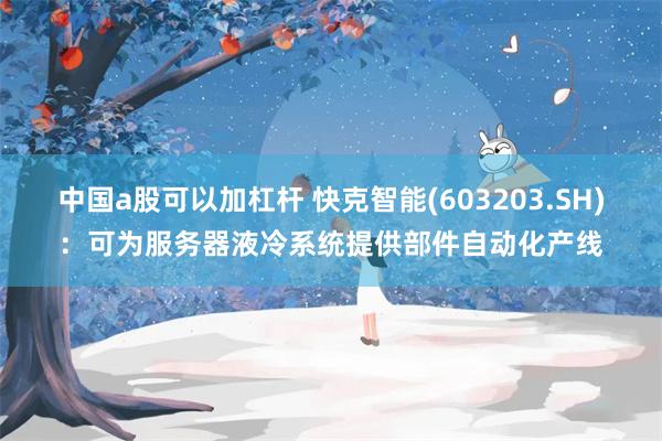 中国a股可以加杠杆 快克智能(603203.SH)：可为服务器液冷系统提供部件自动化产线