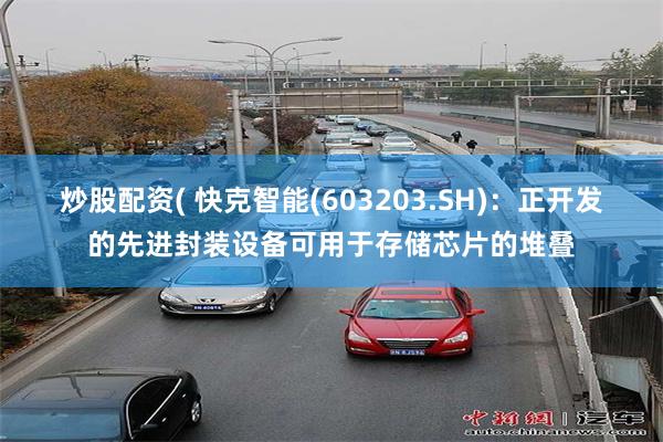 炒股配资( 快克智能(603203.SH)：正开发的先进封装设备可用于存储芯片的堆叠