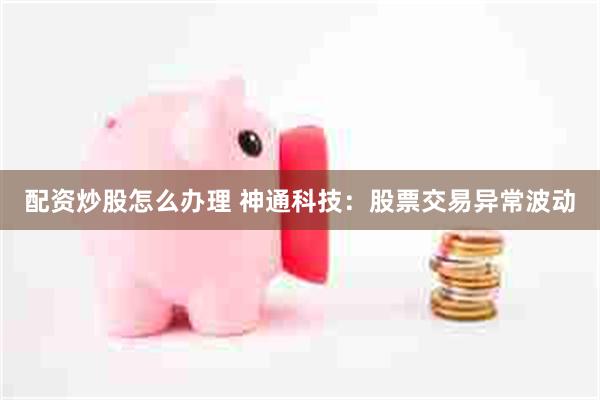配资炒股怎么办理 神通科技：股票交易异常波动