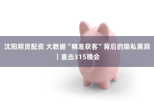 沈阳期货配资 大数据“精准获客”背后的隐私黑洞｜直击315晚会