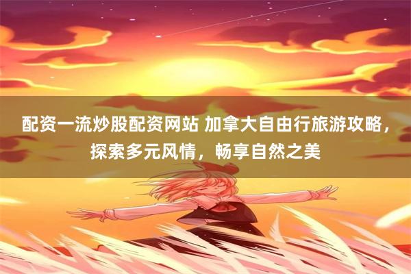 配资一流炒股配资网站 加拿大自由行旅游攻略，探索多元风情，畅享自然之美