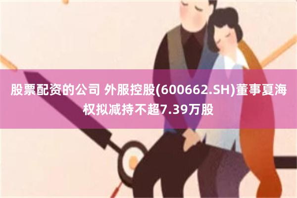 股票配资的公司 外服控股(600662.SH)董事夏海权拟减持不超7.39万股
