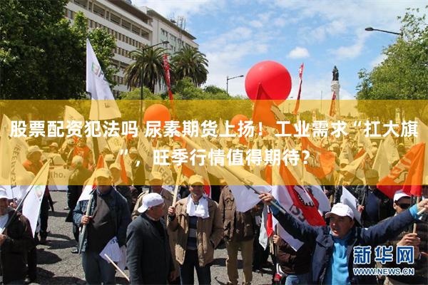 股票配资犯法吗 尿素期货上扬！工业需求“扛大旗”，旺季行情值得期待？