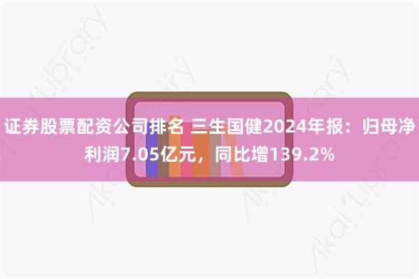 证券股票配资公司排名 三生国健2024年报:归母净利润7.05亿元,同比增139.2%