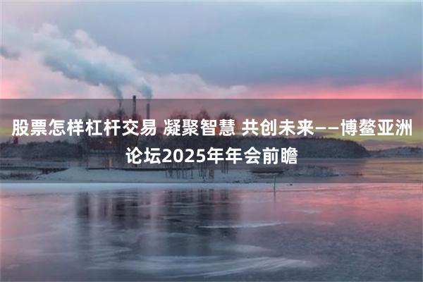 股票怎样杠杆交易 凝聚智慧 共创未来——博鳌亚洲论坛2025年年会前瞻