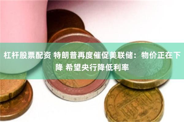 杠杆股票配资 特朗普再度催促美联储：物价正在下降 希望央行降低利率