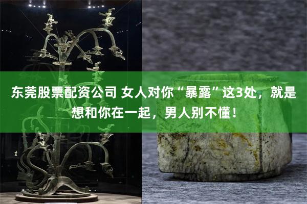 东莞股票配资公司 女人对你“暴露”这3处，就是想和你在一起，男人别不懂！