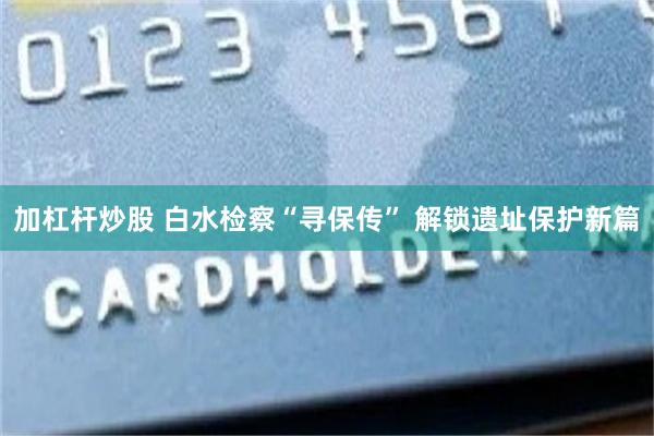 加杠杆炒股 白水检察“寻保传” 解锁遗址保护新篇