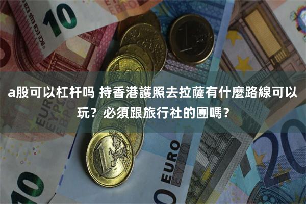 a股可以杠杆吗 持香港護照去拉薩有什麼路線可以玩？必須跟旅行社的團嗎？