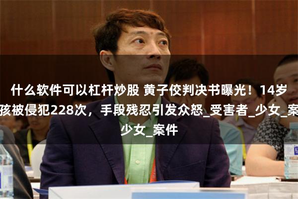 什么软件可以杠杆炒股 黄子佼判决书曝光！14岁女孩被侵犯228次，手段残忍引发众怒_受害者_少女_案件