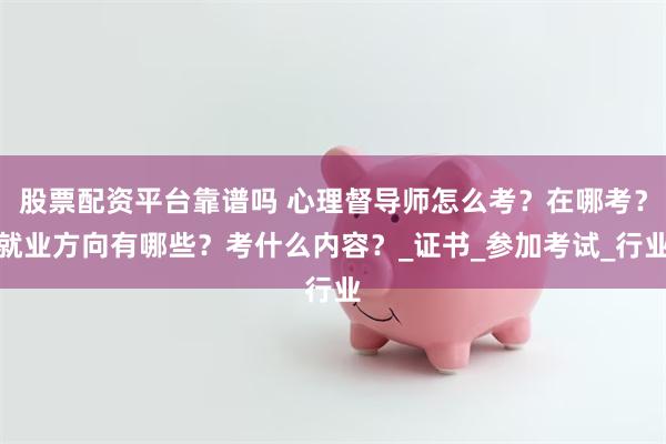 股票配资平台靠谱吗 心理督导师怎么考？在哪考？就业方向有哪些？考什么内容？_证书_参加考试_行业