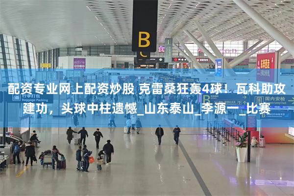 配资专业网上配资炒股 克雷桑狂轰4球!瓦科助攻建功,头球中柱遗憾_山东泰山_李源一_比赛