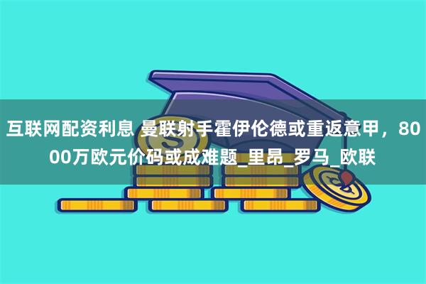 互联网配资利息 曼联射手霍伊伦德或重返意甲，8000万欧元价码或成难题_里昂_罗马_欧联