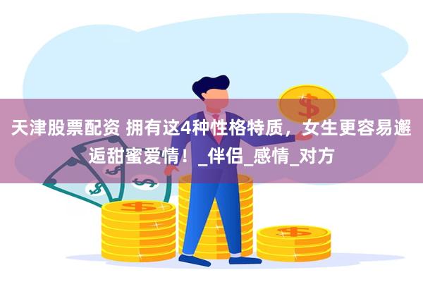 天津股票配资 拥有这4种性格特质，女生更容易邂逅甜蜜爱情！_伴侣_感情_对方