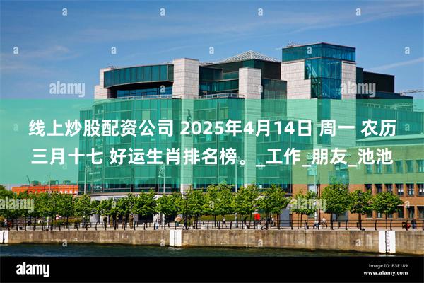线上炒股配资公司 2025年4月14日 周一 农历三月十七 好运生肖排名榜。_工作_朋友_池池