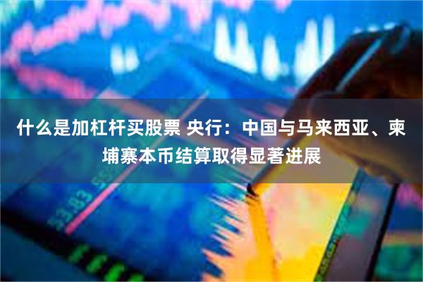 什么是加杠杆买股票 央行：中国与马来西亚、柬埔寨本币结算取得显著进展