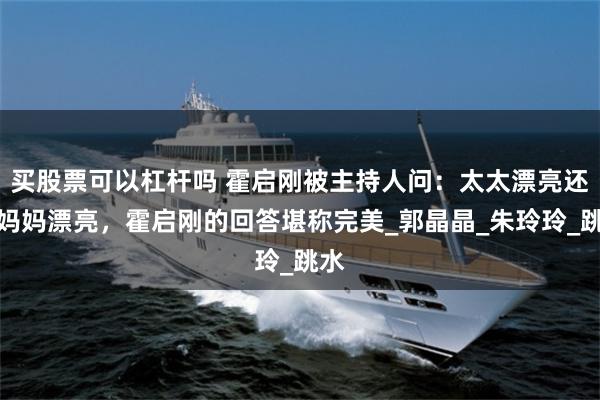 买股票可以杠杆吗 霍启刚被主持人问：太太漂亮还是妈妈漂亮，霍启刚的回答堪称完美_郭晶晶_朱玲玲_跳水