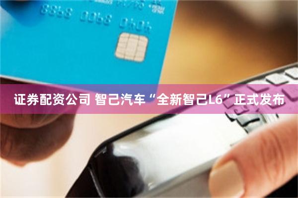 证券配资公司 智己汽车“全新智己L6”正式发布