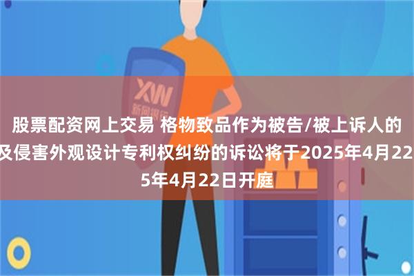 股票配资网上交易 格物致品作为被告/被上诉人的4起涉及侵害外观设计专利权纠纷的诉讼将于2025年4月22日开庭