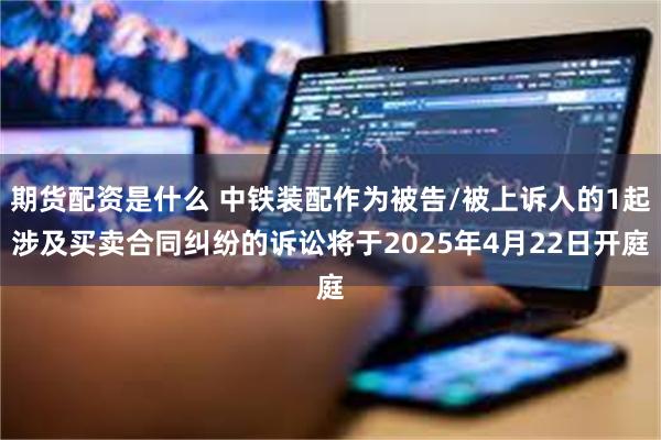 期货配资是什么 中铁装配作为被告/被上诉人的1起涉及买卖合同纠纷的诉讼将于2025年4月22日开庭