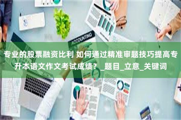 专业的股票融资比利 如何通过精准审题技巧提高专升本语文作文考试成绩？_题目_立意_关键词