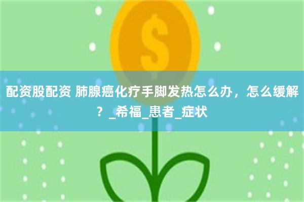 配资股配资 肺腺癌化疗手脚发热怎么办，怎么缓解？_希福_患者_症状