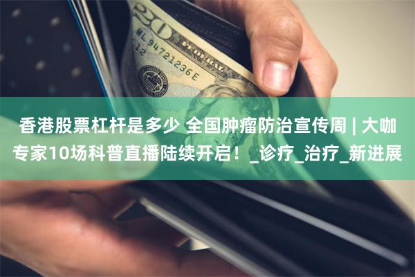 香港股票杠杆是多少 全国肿瘤防治宣传周 | 大咖专家10场科普直播陆续开启！_诊疗_治疗_新进展