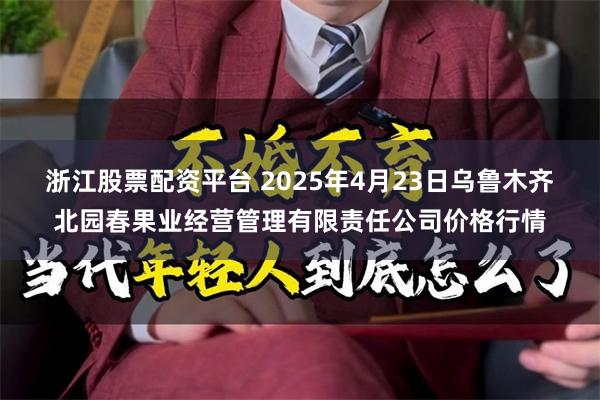 浙江股票配资平台 2025年4月23日乌鲁木齐北园春果业经营管理有限责任公司价格行情