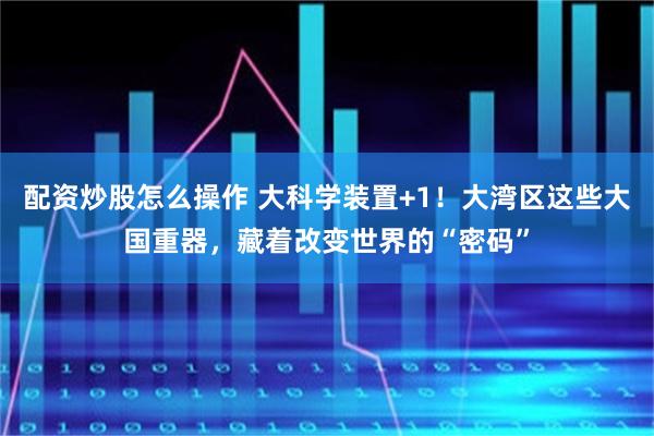 配资炒股怎么操作 大科学装置+1！大湾区这些大国重器，藏着改变世界的“密码”