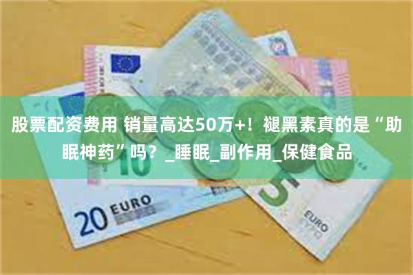股票配资费用 销量高达50万+！褪黑素真的是“助眠神药”吗？_睡眠_副作用_保健食品