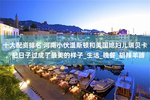 十大配资排名 河南小伙温斯顿和美国媳妇儿瑞贝卡，把日子过成了最美的样子_生活_晚餐_胡辣羊蹄