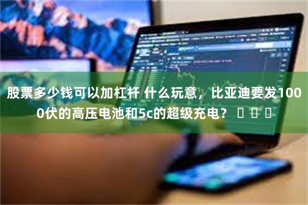股票多少钱可以加杠杆 什么玩意，比亚迪要发1000伏的高压电池和5c的超级充电？ ​​​