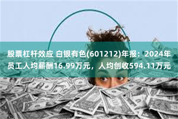 股票杠杆效应 白银有色(601212)年报：2024年员工人均薪酬16.99万元，人均创收594.11万元