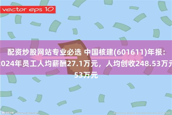 配资炒股网站专业必选 中国核建(601611)年报：2024年员工人均薪酬27.1万元，人均创收248.53万元