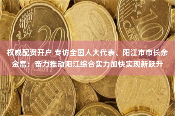 权威配资开户 专访全国人大代表、阳江市市长余金富：奋力推动阳江综合实力加快实现新跃升